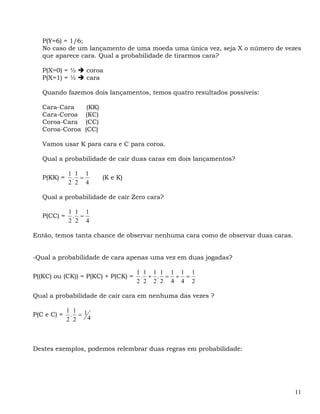 P(Y=6) = 1/6;
   No caso de um lançamento de uma moeda uma única vez, seja X o número de vezes
   que aparece cara. Qual a probabilidade de tirarmos cara?

   P(X=0) = ½     coroa
   P(X=1) = ½     cara

   Quando fazemos dois lançamentos, temos quatro resultados possíveis:

   Cara-Cara       (KK)
   Cara-Coroa     (KC)
   Coroa-Cara     (CC)
   Coroa-Coroa    (CC)

   Vamos usar K para cara e C para coroa.

   Qual a probabilidade de cair duas caras em dois lançamentos?

             1 1 1
   P(KK) =    . =         (K e K)
             2 2 4

   Qual a probabilidade de cair Zero cara?

             1 1 1
   P(CC) =    . =
             2 2 4

Então, temos tanta chance de observar nenhuma cara como de observar duas caras.


-Qual a probabilidade de cara apenas uma vez em duas jogadas?

                                    1 1 1 1 1 1 1
P((KC) ou (CK)) = P(KC) + P(CK) =    . + . = + =
                                    2 2 2 2 4 4 2

Qual a probabilidade de cair cara em nenhuma das vezes ?

             1 1 1
P(C e C) =    . =
             2 2   4



Destes exemplos, podemos relembrar duas regras em probabilidade:




                                                                                  11
 