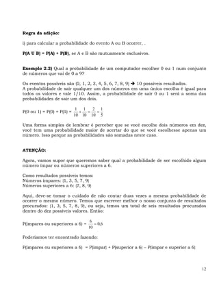 Regra da adição:

i) para calcular a probabilidade do evento A ou B ocorrer, .

P(A U B) = P(A) + P(B), se A e B são mutuamente exclusivos.


Exemplo 2.2) Qual a probabilidade de um computador escolher 0 ou 1 num conjunto
de números que vai de 0 a 9?

Os eventos possíveis são {0, 1, 2, 3, 4, 5, 6, 7, 8, 9} 10 possíveis resultados.
A probabilidade de sair qualquer um dos números em uma única escolha é igual para
todos os valores e vale 1/10. Assim, a probabilidade de sair 0 ou 1 será a soma das
probabilidades de sair um dos dois.

                             1   1   2 1
P(0 ou 1) = P(0) + P(1) =      +   =  =
                            10 10 10 5

Uma forma simples de lembrar é perceber que se você escolhe dois números em dez,
você tem uma probabilidade maior de acertar do que se você escolhesse apenas um
número. Isso porque as probabilidades são somadas neste caso.


ATENÇÃO:

Agora, vamos supor que queremos saber qual a probabilidade de ser escolhido algum
número ímpar ou números superiores a 6.

Como resultados possíveis temos:
Números ímpares: {1, 3, 5, 7, 9}
Números superiores a 6: {7, 8, 9}

Aqui, deve-se tomar o cuidado de não contar duas vezes a mesma probabilidade de
ocorrer o mesmo número. Temos que escrever melhor o nosso conjunto de resultados
procurados: {1, 3, 5, 7, 8, 9}, ou seja, temos um total de seis resultados procurados
dentro do dez possíveis valores. Então:

                                   6
P(ímpares ou superiores a 6} =       = 0,6
                                  10

Poderíamos ter encontrado fazendo:

P(ímpares ou superiores a 6} = P(impar} + P(superior a 6} – P(ímpar e superior a 6}




                                                                                      12
 