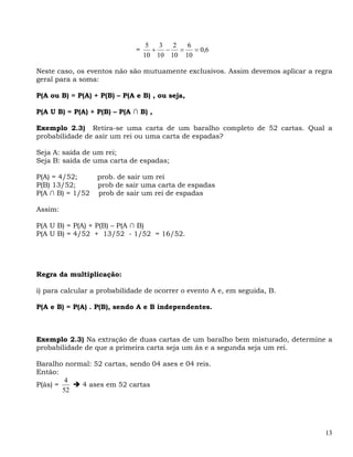 5  3 2   6
                              =      + −  =   = 0,6
                                  10 10 10 10

Neste caso, os eventos não são mutuamente exclusivos. Assim devemos aplicar a regra
geral para a soma:

P(A ou B) = P(A) + P(B) – P(A e B) , ou seja,

P(A U B) = P(A) + P(B) – P(A ∩ B) ,

Exemplo 2.3) Retira-se uma carta de um baralho completo de 52 cartas. Qual a
probabilidade de asir um rei ou uma carta de espadas?

Seja A: saída de um rei;
Seja B: saída de uma carta de espadas;

P(A) = 4/52;      prob. de sair um rei
P(B) 13/52;       prob de sair uma carta de espadas
P(A ∩ B) = 1/52   prob de sair um rei de espadas

Assim:

P(A U B) = P(A) + P(B) – P(A ∩ B)
P(A U B) = 4/52 + 13/52 - 1/52 = 16/52.




Regra da multiplicação:

i) para calcular a probabilidade de ocorrer o evento A e, em seguida, B.

P(A e B) = P(A) . P(B), sendo A e B independentes.



Exemplo 2.3) Na extração de duas cartas de um baralho bem misturado, determine a
probabilidade de que a primeira carta seja um ás e a segunda seja um rei.

Baralho normal: 52 cartas, sendo 04 ases e 04 reis.
Então:
         4
P(ás) =     4 ases em 52 cartas
        52




                                                                                 13
 