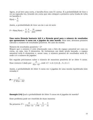 Agora, se já tirei uma carta, o baralho ficou com 51 cartas. E a probabilidade de tirar o
rei na segunda vez, levando em conta que não coloquei a primeira carta tirada de volta
no baralho é:
         4
P(rei) =
         51

Assim, a probabilidade de tirar um ás e um rei será:

                        4 4   16
P = P(ás).P(rei) =       . =      0,00603
                       52 51 2652


Uma outra fórmula bastante útil é a fórmula geral para o número de resultados
que apresentam h caras em n jogadas de uma moeda. Para isso, devemos primeiro
calcular o número de resultados possíveis. No caso da moeda:

Número de resultados possíveis = 2n
Repare que o número 2 está relacionado com o fato do espaço amostral ser cara ou
coroa, ou seja, tem 2 elementos. Se tivéssemos um dado sendo lançado, o espaço
amostral teria 6 elementos e, nesse caso, o número possível de resultados seria 6n,
onde n é o número de jogadas.

Em seguida precisamos saber o número de maneiras possíveis de se obter h caras.
                            n!
Esse número é dado por:            , onde n! = n (n-1) (n-2)...3 x 2 x 1.
                        h!(n − h)!

Assim, a probabilidade de obter h caras em n jogadas de uma moeda equilibrada (não
viciada) é:


            n
P=
     2 n h!( n − h)!




Exemplo 2.4) Qual a probabilidade de obter 5 caras em 6 jogadas de moeda?

Esse problema pode ser resolvido de duas maneira:

                            6!        6     6       3
Na primeira: P =                   = 6    =      =
                       2 5!(6 − 5)! 2 5!1! 2.2
                        6                      5
                                                   32



                                                                                      14
 
