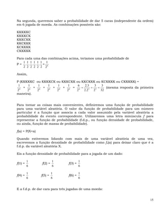 Na segunda, queremos saber a probabilidade de dar 5 caras (independente da ordem)
em 6 jogada de moeda. As combinações possíveis são:

KKKKKC
KKKKCK
KKKCKK
KKCKKK
KCKKKK
CKKKKK

Para cada uma das combinações acima, teríamos uma probabilidade de
    1 1 1 1 1 1 1
P= . . . . . = 6
    2 2 2 2 2 2 2

Assim,

P (KKKKKC ou KKKKCK ou KKKCKK ou KKCKKK ou KCKKKK ou CKKKKK) =
 1    1    1    1    1    1    6   2.3    3    3
  6
    + 6 + 6 + 6 + 6 + 6 = 6 =         5
                                        = 5 =    (mesma resposta da primeira
2     2   2    2    2    2    2   2.2    2    32
maneira).


Para tornar as coisas mais convenientes, definiremos uma função de probabilidade
para uma variável aleatória. O valor da função de probabilidade para um número
particular é a função que associa a cada valor assumido pela variável aleatória a
probabilidade do evento correspondente. Utilizaremos uma letra minúscula f para
representar a função de probabilidade (f.d.p., ou função densidade de probabilidade,
ou ainda, função de massa de probabilidade).

f(a) = P(X=a)

Quando estivermos lidando com mais de uma variável aleatória de uma vez,
escrevemos a função densidade de probabilidade como fx(a) para deixar claro que é a
f.d.p. da variável aleatória X.

Eis a função densidade de probabilidade para a jogada de um dado:

         1               1               1
f(1) =          f(2) =          f(3) =
         6               6               6

         1               1               1
f(4) =          f(5) =          f(6) =
         6               6               6


E a f.d.p. de dar cara para três jogadas de uma moeda:


                                                                                  15
 