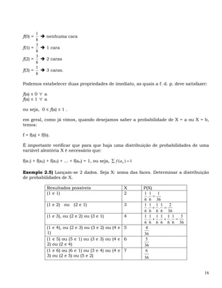 1
f(0) =        nenhuma cara
       8
       3
f(1) =        1 cara
       8
       3
f(2) =        2 caras
       8
       1
f(3) =        3 caras.
       8

Podemos estabelecer duas propriedades de imediato, as quais a f. d. p. deve satisfazer:

f(a) ≤ 0 ∀ a
f(a) ≤ 1 ∀ a

ou seja, 0 ≤ f(a) ≤ 1 .

em geral, como já vimos, quando desejamos saber a probabilidade de X = a ou X = b,
temos:

f = f(a) + f(b).

É importante verificar que para que haja uma distribuição de probabilidades de uma
variável aleatória X é necessário que:

f(a1) + f(a2) + f(a3) + ... + f(an) = 1, ou seja, ∑ f (a n ) = 1

Exemplo 2.5) Lançam-se 2 dados. Seja X: soma das faces. Determinar a distribuição
de probabilidades de X.

              Resultados possíveis                         X       P(X)
              (1 e 1)                                      2       1 1 1
                                                                     . =
                                                                   6 6 36
              (1 e 2) ou (2 e 1)                           3       1 1 1 1 2
                                                                     . + . =
                                                                   6 6 6 6 36
              (1 e 3), ou (2 e 2) ou (3 e 1)               4       1 1 1 1 1 1 3
                                                                     . + . + . =
                                                                   6 6 6 6 6 6 36
              (1   e 4), ou (2 e 3) ou (3 e 2) ou (4 e 5            4
              1)                                                   36
              (1   e 5) ou (5 e 1) ou (3 e 3) ou (4 e 6             5
              2)   ou (2 e 4)                                      36
              (1   e 6) ou (6 e 1) ou (3 e 4) ou (4 e 7             6
              3)   ou (2 e 5) ou (5 e 2)                           36


                                                                                     16
 