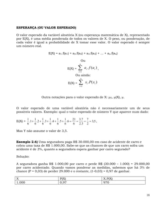 ESPERANÇA (OU VALOR ESPERADO)

O valor esperado da variável aleatória X (ou esperança matemática de X), representado
por E(X), é uma média ponderada de todos os valores de X. O peso, ou ponderação, de
cada valor é igual a probabilidade de X tomar esse valor. O valor esperado é sempre
um número real.

                       E(X) = a1.f(a1) + a2.f(a2) + a3.f(a3) + ... + an.f(an)

                                                 Ou
                                                n

                                      E(X) =   ∑
                                               i =1
                                                      ai . f (ai ) ,
                                            Ou ainda:
                                                 n

                                      E(X) =   ∑
                                               i =1
                                                      x i .P ( x i )


                  Outra notações para o valor esperado de X: μX, μ(X), μ.


O valor esperado de uma variável aleatória não é necessariamente um de seus
possíveis valores. Exemplo: qual o valor esperado de número Y que aparece num dado:

         1     1    1    1    1    1     21 3.7 7
E(X) =     .1 + .2 + .3 + .4 + .5 + .6 =   =   = = 3,5 ,
         6     6    6    6    6    6     6 2.3 2

Mas Y não assume o valor de 3,5.


Exemplo 2.6) Uma seguradora paga R$ 30.000,00 em caso de acidente de carro e
cobra uma taxa de R$ 1.000,00. Sabe-se que as chances de que um carro sofra um
acidente é de 3%, quanto a seguradora espera ganhar por carro segurado?

Solução:

A seguradora ganha R$ 1.000,00 por carro e perde R$ (30.000 – 1.000) = 29.000,00
por carro acidentado. Quando vamos ponderar as medidas, sabemos que há 3% de
chance (P = 0,03) de perder 29.000 e o restante, (1-0,03) = 0,97 de ganhar.

X                              P(X)                                    X.P(X)
1.000                          0,97                                    970



                                                                                  18
 