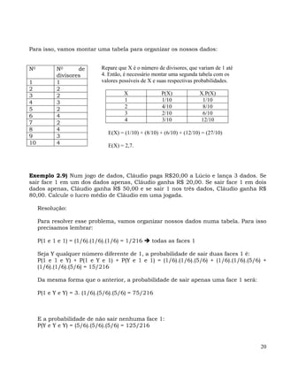 Para isso, vamos montar uma tabela para organizar os nossos dados:


N0          N0      de       Repare que X é o número de divisores, que variam de 1 até
            divisores        4. Então, é necessário montar uma segunda tabela com os
1           1                valores possíveis de X e suas respectivas probabilidades.
2           2
3           2                         X                P(X)            X.P(X)
4           3                         1                1/10             1/10
5           2                         2                4/10             8/10
6           4                         3                2/10             6/10
                                      4                3/10            12/10
7           2
8           4
                               E(X) = (1/10) + (8/10) + (6/10) + (12/10) = (27/10)
9           3
10          4                  E(X) = 2,7.




Exemplo 2.9) Num jogo de dados, Cláudio paga R$20,00 a Lúcio e lança 3 dados. Se
sair face 1 em um dos dados apenas, Cláudio ganha R$ 20,00. Se sair face 1 em dois
dados apenas, Cláudio ganha R$ 50,00 e se sair 1 nos três dados, Cláudio ganha R$
80,00. Calcule o lucro médio de Cláudio em uma jogada.

     Resolução:

     Para resolver esse problema, vamos organizar nossos dados numa tabela. Para isso
     precisamos lembrar:

     P(1 e 1 e 1) = (1/6).(1/6).(1/6) = 1/216     todas as faces 1

     Seja Y qualquer número diferente de 1, a probabilidade de sair duas faces 1 é:
     P(1 e 1 e Y) + P(1 e Y e 1) + P(Y e 1 e 1) = (1/6).(1/6).(5/6) + (1/6).(1/6).(5/6) +
     (1/6).(1/6).(5/6) = 15/216

     Da mesma forma que o anterior, a probabilidade de sair apenas uma face 1 será:

     P(1 e Y e Y) = 3. (1/6).(5/6).(5/6) = 75/216



     E a probabilidade de não sair nenhuma face 1:
     P(Y e Y e Y) = (5/6).(5/6).(5/6) = 125/216


                                                                                         20
 