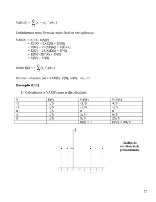 n
VAR (X) =   ∑ (x
            i =1
                    i     − μ x ) 2 . p ( xi )


Definiremos uma fórmula mais fácil de ser aplicada:

VAR(X) = E{ [X- E(X)]2}
       = E{ [X2 – 2XE(X) + E2(X)}
       = E(X2) – 2E(XE(X)) + E(E2(X))
       = E(X2) – 2E(X)E(X) + E2(X)
       = E(X2) -2E2(X) + E2(X)
       = E(X2) – E2(X)

                    n
Onde E(X2) =       ∑ (x )
                   i =1
                             i
                                 2
                                     . p ( xi )


Outras notações para VAR(X): V(X), σ2(X), σ2X, σ2.

Exemplo 2.11)

     1) Calculemos a VAR(Y) para a distribuição:

Y                                     P(Y)        Y.P(Y)     Y2.P(Y)
-2                                    1/5         -2/5       4/5
-1                                    1/5         -1/5       1/5
0                                     1/5         0          0
3                                     1/5         3/5        9/5
5                                     1/5         5/5        25/5
                                                  E(X) = 1   E(Y2) = 39/5




                                                                    Gráfico da
                                                                  distribuição de
                                                                  probabilidades




                                                                                    22
 