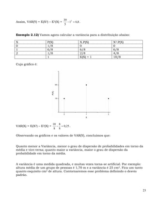 39 2
Assim, VAR(Y) = E(X2) – E2(X) =      − 1 = 6,8 .
                                   5


Exemplo 2.12) Vamos agora calcular a variância para a distribuição abaixo:

X                    P(X)                      X.P(X)            X2.P(X)
0                    1/8                       0                 0
1                    6/8                       6/8               6/8
2                    1/8                       2/8               4/8
                     1                         E(X) = 1          10/8

Cujo gráfico é:




                           10 8
VAR(X) = E(X2) – E2(X) =     − = 0,25 .
                            8 8

Observando os gráficos e os valores de VAR(Y), concluímos que:


Quanto menor a Variância, menor o grau de dispersão de probabilidades em torno da
média e vice-versa; quanto maior a variância, maior o grau de dispersão da
probabilidade em torno da média.


A variância é uma medida quadrada, e muitas vezes torna-se artificial. Por exemplo:
altura média de um grupo de pessoas é 1,70 m e a variância é 25 cm2. Fica um tanto
quanto esquisito cm2 de altura. Contornaremos esse problema definindo o desvio
padrão.




                                                                                      23
 