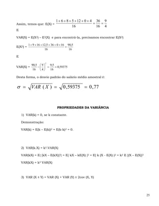 1 + 6 + 8 + 5 + 12 + 0 + 4 36 9
Assim, temos que: E(X) =                                  =   =
                                            16              16 4
E

VAR(X) = E(X2) – E2(X) e para encontrá-la, precisamos encontrar E(X2)

          1 + 9 + 16 + 12,5 + 36 + 0 + 16 90,5
E(X2) =                                  =
                        16                 16

E

                       2
         90,5 ⎛ 9 ⎞ 9,5
VAR(X) =     −⎜ ⎟ =     = 0,59375
          16 ⎝ 4 ⎠  16

Desta forma, o desvio padrão do salário médio amostral é:


σ =         VAR ( X ) =              0 ,59375 = 0 , 77


                                 PROPRIEDADES DA VARIÂNCIA

    1) VAR(k) = 0, se k constante.

    Demonstração:

    VAR(k) = E(k – E(k))2 = E(k-k)2 = 0.




    2) VAR(k.X) = k2.VAR(X)

    VAR(kX) = E{ [kX – E(kX)]2} = E[ kX – kE(X) ]2 = E[ k (X - E(X) )2 = k2 E [(X – E(X)]2

    VAR(kX) = k2 VAR(X)



    3) VAR (X ± Y) = VAR (X) + VAR (Y) ± 2cov (X, Y)




                                                                                             25
 