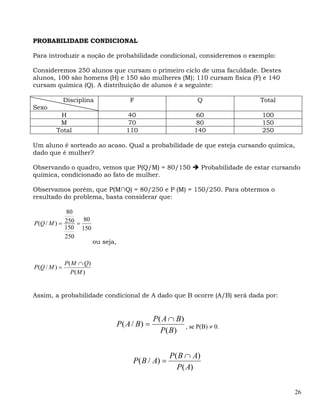 PROBABILIDADE CONDICIONAL

Para introduzir a noção de probabilidade condicional, consideremos o exemplo:

Consideremos 250 alunos que cursam o primeiro ciclo de uma faculdade. Destes
alunos, 100 são homens (H) e 150 são mulheres (M); 110 cursam física (F) e 140
cursam química (Q). A distribuição de alunos é a seguinte:

              Disciplina                 F                         Q                   Total
Sexo
         H                              40                        60                    100
         M                              70                        80                    150
        Total                           110                       140                   250

Um aluno é sorteado ao acaso. Qual a probabilidade de que esteja cursando química,
dado que é mulher?

Observando o quadro, vemos que P(Q/M) = 80/150                       Probabilidade de estar cursando
química, condicionado ao fato de mulher.

Observamos porém, que P(M∩Q) = 80/250 e P (M) = 150/250. Para obtermos o
resultado do problema, basta considerar que:

             80
                  80
P(Q / M ) = 250 =
            150 150
            250
                          ou seja,


              P( M ∩ Q)
P(Q / M ) =
                P( M )


Assim, a probabilidade condicional de A dado que B ocorre (A/B) será dada por:


                                                   P( A ∩ B)
                                     P( A / B) =             , se P(B) ≠ 0.
                                                     P( B)


                                                         P( B ∩ A)
                                          P ( B / A) =
                                                           P( A)


                                                                                                  26
 