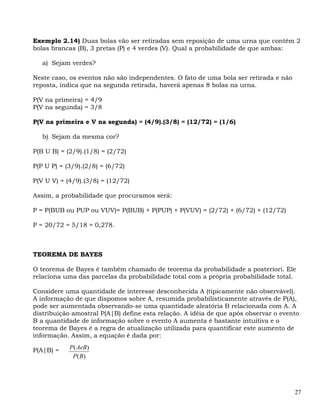 Exemplo 2.14) Duas bolas vão ser retiradas sem reposição de uma urna que contém 2
bolas brancas (B), 3 pretas (P) e 4 verdes (V). Qual a probabilidade de que ambas:

   a) Sejam verdes?

Neste caso, os eventos não são independentes. O fato de uma bola ser retirada e não
reposta, indica que na segunda retirada, haverá apenas 8 bolas na urna.

P(V na primeira) = 4/9
P(V na segunda) = 3/8

P(V na primeira e V na segunda) = (4/9).(3/8) = (12/72) = (1/6)

   b) Sejam da mesma cor?

P(B U B) = (2/9).(1/8) = (2/72)

P(P U P) = (3/9).(2/8) = (6/72)

P(V U V) = (4/9).(3/8) = (12/72)

Assim, a probabilidade que procuramos será:

P = P(BUB ou PUP ou VUV)= P(BUB) + P(PUP) + P(VUV) = (2/72) + (6/72) + (12/72)

P = 20/72 = 5/18 = 0,278.



TEOREMA DE BAYES

O teorema de Bayes é também chamado de teorema da probabilidade a posteriori. Ele
relaciona uma das parcelas da probabilidade total com a própria probabilidade total.

Considere uma quantidade de interesse desconhecida A (tipicamente não observável).
A informação de que dispomos sobre A, resumida probabilisticamente através de P(A),
pode ser aumentada observando-se uma quantidade aleatória B relacionada com A. A
distribuição amostral P(A|B) define esta relação. A idéia de que após observar o evento
B a quantidade de informação sobre o evento A aumenta é bastante intuitiva e o
teorema de Bayes é a regra de atualização utilizada para quantificar este aumento de
informação. Assim, a equação é dada por:

P(A|B) =    P( AeB)
             P( B)




                                                                                      27
 