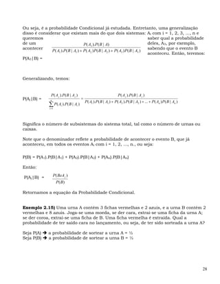 Ou seja, é a probabilidade Condicional já estudada. Entretanto, uma generalização
disso é considerar que existam mais do que dois sistemas: Ai com i = 1, 2, 3, ..., n e
queremos                                                                      saber qual a probabilidade
de um                               P( A3 ).P( B | A)                         deles, A3, por exemplo,
acontecer                                                                     sabendo que o evento B
              P( A1 ).P( B | A1 ) + P( A2 ) P( B | A2 ) + P( A3 ) P( B | A3 )
                                                                              aconteceu. Então, teremos:
P(A3|B) =



Generalizando, temos:


                P( A j ).P( B | A j )                                P ( A j ).P( B | A j )
P(Aj|B) =                               =
                n
                                            P( A1 ).P( B | A1 ) + P ( A2 ).P ( B | A2 ) + ... + P( An ) P( B | An )
               ∑ P( A ).P( B | A )
               i =1
                          i         i




Significa o número de subsistemas do sistema total, tal como o número de urnas ou
caixas.

Note que o denominador reflete a probabilidade de acontecer o evento B, que já
aconteceu, em todos os eventos Ai com i = 1, 2, ..., n., ou seja:

P(B) = P(A1).P(B|A1) + P(A2).P(B|A2) + P(An).P(B|An)

Então:

P(Aj|B) =           P ( BeA j )
                      P( B)

Retornamos a equação da Probabilidade Condicional.


Exemplo 2.15) Uma urna A contém 3 fichas vermelhas e 2 azuis, e a urna B contém 2
vermelhas e 8 azuis. Joga-se uma moeda, se der cara, extrai-se uma ficha da urna A;
se der coroa, extrai-se uma ficha de B. Uma ficha vermelha é extraída. Qual a
probabilidade de ter saído cara no lançamento, ou seja, de ter sido sorteada a urna A?

Seja P(A)     a probabilidade de sortear a urna A = ½
Seja P(B)     a probabilidade de sortear a urna B = ½




                                                                                                                      28
 