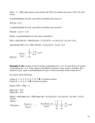 P(A) = ½ = P(B), pois existe uma chance de 50% da moeda cair cara e 50 % de cair
coroa.

A probabilidade de tirar uma ficha vermelha da urna A é:

P(V|A) = 3/5

A probabilidade de tirar uma ficha vermelha da urna B é:

P(V|B) = 2/10 = 1/5

Então, a probabilidade de sair uma vermelha é:

P(V) = P(A).P(V|A) + P(B).P(V|B) = (1/2).(3/5) + (1/2).(1/5) = (4/10) = 0,4.

Calculando P(V e A) = P(A). P(V|A) = (1/2).(3/5) = 3/10 = 0,3

                   3
                  10 = 3 10 = 0,75
         P(VeA )   4 10 4
P(A|V) =  P(V ) = 10




Exemplo 2.16) A caixa A tem 9 cartas numeradas de 1 a 9. A caixa B tem 5 cartas
numeradas de 1 a 5. Uma caixa é escolhida ao acaso e uma carta é retirada. Se o
número é par, qual a probabilidade de que a carta sorteada tenha vindo de A?

Eu quero saber P(A|par).

Caixa A: 1, 2, 3, 4, 5, 6, 7, 8, 9 4 números pares.
Caixa B: 1, 2, 3, 4, 5     2 números pares.

Então, P(A) = P(B) = ½

P(par|A) = 4/9
P(par|B) = 2/5

P(par) = P(A).P(par|A) + P(B).P(par|B) = (1/2).(4/9) + (1/2).(2/5) = (4/18) + (1/5) =
19/45.
Assim,                                                  1 4    2
                                                          .
                                   P ( A).P ( par | A) 2 9        10
 P(A|par) =
                 P ( pareA )
                             =                        =     = 9 =    = 0,53
                                        P ( par )       19    19 19
                   P ( par )
                                                         45   45



                                                                                        29
 