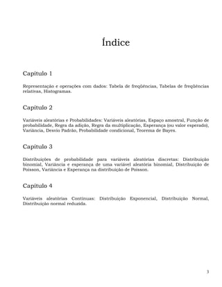 Índice


Capítulo 1

Representação e operações com dados: Tabela de freqüências, Tabelas de freqüências
relativas, Histogramas.


Capítulo 2

Variáveis aleatórias e Probabilidades: Variáveis aleatórias, Espaço amostral, Função de
probabilidade, Regra da adição, Regra da multiplicação, Esperança (ou valor esperado),
Variância, Desvio Padrão, Probabilidade condicional, Teorema de Bayes.


Capítulo 3

Distribuições de probabilidade para variáveis aleatórias discretas: Distribuição
binomial, Variância e esperança de uma variável aleatória binomial, Distribuição de
Poisson, Variância e Esperança na distribuição de Poisson.


Capítulo 4

Variáveis aleatórias Contínuas: Distribuição Exponencial, Distribuição Normal,
Distribuição normal reduzida.




                                                                                     3
 