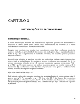 CAPÍTULO 3

                 DISTRIBUIÇÕES DE PROBABILIDADE



DISTRIBUIÇÃO BINOMIAL

É uma distribuição discreta de probabilidade aplicável quando um experimento é
realizado n vezes, cada prova tendo uma probabilidade de sucesso p e sendo
independente de qualquer outra prova anterior.

Imagine um cientista que realiza um experimento com dois resultados possíveis:
sucesso ou falha. A probabilidade de sucesso em cada prova é p, e a probabilidade de
falha é 1-p. Se o experimento é realizado 10 vezes, em quantas provas podemos
esperar sucesso?

Formulemos primeiro a seguinte questão: se o cientista realiza o experimento duas
vezes, qual a probabilidade de ambas as provas resultarem em sucesso? Se A é o
evento sucesso na primeira prova e B o evento sucesso na segunda prova, então P(A) =
p e P(B) = p. O evento sucesso em ambas as provas pode ser escrito como A∩B (A
interseção B). Adotaremos uma hipótese importante: cada prova é independente.
Então, podemos multiplicar as probabilidades.

P(A∩B) = P(AeB) = P(A).P(B) = p2

Pelo mesmo raciocínio, podemos mostrar que a probabilidade de obter sucesso nas 10
provas será p10. Por exemplo, se p = 0,8 (ou, seja, 80 % de chance de sucesso), a
probabilidade de 10 sucessos, será 0,810 = 0,107. Embora as chances de sucesso seja
em qualquer prova em particular seja boa, a chance de que haja 10 sucessos seguidos
é pequena.




                                                                                  30
 