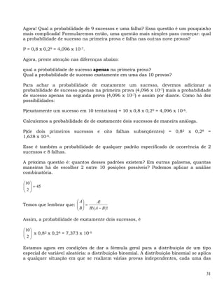 Agora! Qual a probabilidade de 9 sucessos e uma falha? Essa questão é um pouquinho
mais complicada! Formularemos então, uma questão mais simples para começar: qual
a probabilidade de sucesso na primeira prova e falha nas outras nove provas?

P = 0,8 x 0,29 = 4,096 x 10-7.

Agora, preste atenção nas diferenças abaixo:

qual a probabilidade de sucesso apenas na primeira prova?
Qual a probabilidade de sucesso exatamente em uma das 10 provas?

Para achar a probabilidade de exatamente um sucesso, devemos adicionar a
probabilidade de sucesso apenas na primeira prova (4,096 x 10-7) mais a probabilidade
de sucesso apenas na segunda prova (4,096 x 10-7) e assim por diante. Como há dez
possibilidades:

P(exatamente um sucesso em 10 tentativas) = 10 x 0,8 x 0,29 = 4,096 x 10-6.

Calculemos a probabilidade de de exatamente dois sucessos de maneira análoga.

P(de dois primeiros sucessos e oito falhas subseqüentes) = 0,82 x 0,28 =
1,638 x 10-6.

Esse é também a probabilidade de qualquer padrão especificado de ocorrência de 2
sucessos e 8 falhas.

A próxima questão é: quantos desses padrões existem? Em outras palavras, quantas
maneiras há de escolher 2 entre 10 posições possíveis? Podemos aplicar a análise
combinatória.

⎛10 ⎞
⎜ 2 ⎟ = 45
⎜ ⎟
⎝ ⎠

                       ⎛ A⎞       A!
Temos que lembrar que: ⎜ ⎟ =
                       ⎜ B ⎟ B!( A − B)!
                       ⎝ ⎠

Assim, a probabilidade de exatamente dois sucessos, é

⎛10 ⎞
⎜ ⎟ x 0,82 x 0,28 = 7,373 x 10-5
⎜2⎟
⎝ ⎠

Estamos agora em condições de dar a fórmula geral para a distribuição de um tipo
especial de variável aleatória: a distribuição binomial. A distribuição binomial se aplica
a qualquer situação em que se realizem várias provas independentes, cada uma das


                                                                                       31
 