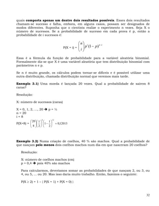 quais comporta apenas um dentre dois resultados possíveis. Esses dois resultados
chamam-se sucesso e falha, embora, em alguns casos, possam ser designados de
modos diferentes. Suponha que o cientista realize o experimento n vezes. Seja X o
número de sucessos. Se a probabilidade de sucesso em cada prova é p, então a
probabilidade de i sucessos é:

                                             ⎛n⎞ i
                                P(X = i) =   ⎜ ⎟ p (1 − p) n−i
                                             ⎜i⎟
                                             ⎝ ⎠
Essa é a fórmula da função de probabilidade para a variável aleatória binomial.
Formalmente diz-se que X é uma variável aleatória que tem distribuição binomial com
parâmetros n e p.

Se n é muito grande, os cálculos podem tornar-se difíceis e é possível utilizar uma
outra distribuição, chamada distribuição normal que veremos mais tarde.

Exemplo 3.1) Uma moeda é lançada 20 vezes. Qual a probabilidade de saírem 8
caras?

Resolução:

X: número de sucessos (caras)

X = 0, 1, 2, ..., 20    p=½
n = 20
i=8
                     8      12
          ⎛ 20 ⎞⎛ 1 ⎞ ⎛ 1 ⎞
P(X=8) = ⎜ ⎟⎜ ⎟ ⎜1 − ⎟ = 0,12013
          ⎜8⎟ 2
          ⎝ ⎠⎝ ⎠ ⎝ 2 ⎠



Exemplo 3.2) Numa criação de coelhos, 40 % são machos. Qual a probabilidade de
que nasçam pelo menos dois coelhos machos num dia em que nasceram 20 coelhos?

  Resolução:

  X: número de coelhos machos (cm)
  p = 0,4  pois 40% são machos

  Para calcularmos, deveríamos somar as probabilidades de que nasçam 2, ou 3, ou
  4, ou 5, ... ou 20. Mas isso daria muito trabalho. Então, fazemos o seguinte:

  P(X ≥ 2) = 1 – { P(X = 1) + P(X = 0) }



                                                                                 32
 