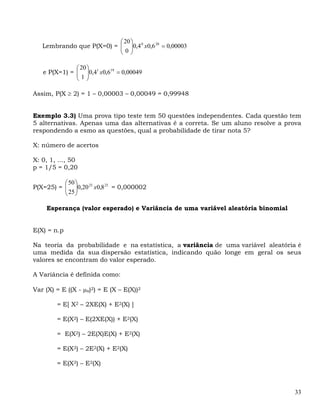 ⎛ 20 ⎞
   Lembrando que P(X=0) = ⎜ ⎟0,4 0 x0,6 20 = 0,00003
                          ⎜0⎟
                          ⎝ ⎠

              ⎛ 20 ⎞
   e P(X=1) = ⎜ ⎟0,41 x0,619 = 0,00049
              ⎜1⎟
              ⎝ ⎠

Assim, P(X ≥ 2) = 1 – 0,00003 – 0,00049 = 0,99948


Exemplo 3.3) Uma prova tipo teste tem 50 questões independentes. Cada questão tem
5 alternativas. Apenas uma das alternativas é a correta. Se um aluno resolve a prova
respondendo a esmo as questões, qual a probabilidade de tirar nota 5?

X: número de acertos

X: 0, 1, ..., 50
p = 1/5 = 0,20

          ⎛ 50 ⎞
P(X=25) = ⎜ ⎟0,20 25 x0,8 25 = 0,000002
          ⎜ 25 ⎟
          ⎝ ⎠

    Esperança (valor esperado) e Variância de uma variável aleatória binomial


E(X) = n.p

Na teoria da probabilidade e na estatística, a variância de uma variável aleatória é
uma medida da sua dispersão estatística, indicando quão longe em geral os seus
valores se encontram do valor esperado.

A Variância é definida como:

Var (X) = E ((X - μx)2) = E (X – E(X))2

        = E[ X2 – 2XE(X) + E2(X) ]

        = E(X2) – E(2XE(X)) + E2(X)

        = E(X2) – 2E(X)E(X) + E2(X)

        = E(X2) – 2E2(X) + E2(X)

        = E(X2) – E2(X)



                                                                                  33
 