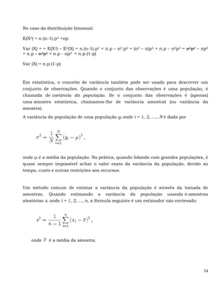 No caso da distribuição binomial:

E(X2) = n.(n-1).p2 +np

Var (X) = = E(X2) – E2(X) = n.(n-1).p2 + n.p – n2.p2 = (n2 – n)p2 + n.p – n2p2 = n2p2 – np2
+ n.p – n2p2 = n.p - np2 = n.p.(1-p)

Var (X) = n.p.(1-p)



Em estatística, o conceito de variância também pode ser usado para descrever um
conjunto de observações. Quando o conjunto das observações é uma população, é
chamada de variância da população. Se o conjunto das observações é (apenas)
uma amostra estatística, chamamos-lhe de variância amostral (ou variância da
amostra).

A variância da população de uma população yi onde i = 1, 2, ...., N é dada por




onde μ é a média da população. Na prática, quando lidando com grandes populações, é
quase sempre impossível achar o valor exato da variância da população, devido ao
tempo, custo e outras restrições aos recursos.



Um método comum de estimar a variância da população é através da tomada de
amostras. Quando estimando a variância da população usando n amostras
aleatórias xi onde i = 1, 2, ..., n, a fórmula seguinte é um estimador não enviesado:




    onde     é a média da amostra.




                                                                                        34
 