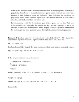 Notar que o denominador n-1 acima contrasta com a equação para a variância da
    população. Uma fonte de confusão comum é que o termo variância da amostra e a
    notação s2 pode referir-se quer ao estimador não enviesado da variância da
    população acima como também àquilo que é em termos estritos, a variância da
    amostra, calculada usando n em vez de n-1.

    Intuitivamente, o cálculo da variância pela divisão por n em vez de n-1 dá uma
    sub-estimativa da variância da população. Isto porque usamos a média da
    amostra como uma estimativa da média da população μ, o que não conhecemos.
    Na prática, porém, para grandes n, esta distinção é geralmente muito pequena.




Exemplo 3.4) Achar a média e a variância da variável aleatória Y = 3X + 2, sendo o
experimento repetido 20 vezes e a probabilidade de sucesso em X é de 0,3.

E(Y) = 3.E(X) + E(2).

Lembrando que E(2) = 2, pois 2 é uma constante (não é uma variável aleatória), temos:

E(Y) = 3.np + 2 = [(3.20).0,3] + 2 = 18 + 2 = 20



E das propriedades da variância, temos:

   VAR(k) = 0, se k constante
   e
   VAR(k.X) = k2.VAR(X)

   Temos:

Var (Y) = Var (3.X + 2) = Var (3.X) + Var (2) = 32Var (X) + 0 = 9 Var (X) e


Var (X) = n.p.(1-p)

Assim, Var (Y) = 9 . 20 . 0,3 . (1 - 0,3) = 9 . 20 . 0,3 . 0,7 = 37,8


Resumindo:




                                                                                   35
 