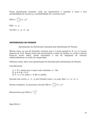 Numa distribuição binomial, onde um experimento é repetido n vezes e tem
probabilidade de sucesso p, a probabilidade de i sucessos será:

         ⎛n⎞
P(X=i) = ⎜ ⎟ p i (1 − p) n −i
         ⎜i⎟
         ⎝ ⎠

E(X) = n . p

Var (X) = n . p . (1 - p).




DISTRIBUIÇÃO DE POISSON

              Aproximação da distribuição binomial pela distribuição de Poisson

Muitas vezes, no        uso da binomial, acontece que n é muito grande (n    ∞) e p é muito
pequeno (p     0).      Nesses casos não encontramos o valor em tabelas, ou então o cálculo
torna-se muito           difícil, sendo necessário o uso de máquinas de calcular
sofisticadíssimas       ou então de computador.

Podemos então, fazer uma aproximação da binomial pela distribuição de Poisson.

Consideremos:

    1) n    ∞ (maior que o maior valor tabelado, n > 30).
    2) p    0 (p < 0,1)
    3) 0 < μ ≤ 10, onde μ = E (X) é a média.

Quando isso ocorre, μ = n . p será tomado como λ, ou seja, E(x) = μ = n . p = λ.

                                                ⎛n⎞
Nessas condições, se queremos calcular P(X=i) = ⎜ ⎟ p i (1 − p) n −i
                                                ⎜i⎟
                                                ⎝ ⎠

                                e − λ λi
Mostraremos que P(X=i) ≅
                                   i!




Seja P(X=i) =



                                                                                         36
 