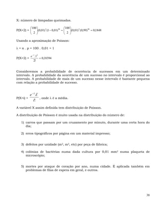 X: número de lâmpadas queimadas.

         ⎛100 ⎞                         ⎛100 ⎞
         ⎜
P(X=2) = ⎜    ⎟(0,01) 2 (1 − 0,01) 98 = ⎜
              ⎟                         ⎜ 2 ⎟(0,01) (0,99) = 0,1848
                                             ⎟
                                                   2      98

         ⎝ 2 ⎠                          ⎝    ⎠

Usando a aproximação de Poisson:

λ = n . p = 100 . 0,01 = 1

           e −1 .12
P(X=2) =            = 0,18394
              2!


Consideremos a probabilidade de ocorrência de sucessos em um determinado
intervalo. A probabilidade da ocorrência de um sucesso no intervalo é proporcional ao
intervalo. A probabilidade de mais de um sucesso nesse intervalo é bastante pequena
com relação a probabilidade de sucesso.


         e − λ λi
P(X=i) =          , onde λ é a média.
            i!
A variável X assim definida tem distribuição de Poisson.

A distribuição de Poisson é muito usada na distribuição do número de:

   1) carros que passam por um cruzamento por minuto, durante uma certa hora do
      dia;

   2) erros tipográficos por página em um material impresso;


   3) defeitos por unidade (m2, m3, etc) por peça de fábrica;

   4) colônias de bactérias numa dada cultura por 0,01 mm2 numa plaqueta de
      microscópio;


   5) mortes por ataque de coração por ano, numa cidade. É aplicada também em
      problemas de filas de espera em geral, e outros.




                                                                                  38
 