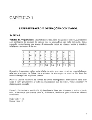 CAPÍTULO 1

          REPRESENTAÇÃO E OPERAÇÕES COM DADOS

TABELAS

Tabelas de Freqüências: é uma tabela que relaciona categoria de valores, juntamente
com contagens do número de valores que se enquadram em cada categoria. Como
exemplo, suponhamos que numa determinada classe de alunos temos a seguinte
tabela com o número de faltas:




O objetivo é organizar melhor esta tabela, ou seja, queremos construir uma tabela que
relacione o número de faltas com o número de vezes que ela ocorreu. Por isso, faz
necessário seguir os seguintes passos:

Passo 1: Decidir o número de classes da tabela de freqüência. Este número deve ficar
entre 5 e 20, geralmente depende das quantidades que dispomos. Vamos escolher 10
classes como exemplo.


Passo 2: Determinar a amplitude (A) das classes. Para isso, tomamos o maior valor de
falta, subtraímos pelo menor valor e, finalmente, dividimos pelo número de classes
escolhidas.

Maior valor = 16
Menor valor = 1




                                                                                   4
 