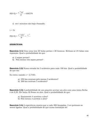 e −10 10 2
P(X=2) =              = 0,002270
               2!



   c) em t minutos não haja chamado;


λ = 5t

           e −5t (5t ) 0   e −5t
P(X=0) =                 =
                 0!


EXERCÍCIOS:


Exercício 3.1) Uma urna tem 20 bolas pretas e 30 brancas. Retiram-se 25 bolas com
reposição. Qual a probabilidade de que:

   a) 2 sejam pretas?
   b) Pelo menos três sejam pretas?



Exercício 3.2) Numa estrada há 2 acidentes para cada 100 km. Qual a probabilidade
de que em:

Eu estou usando e = 2,7183.

           a) 250 km ocorram pelo menos 3 acidentes?
           b) 300 km ocorram 5 acidentes?



Exercício 3.3) A probabilidade de um arqueiro acertar um alvo com uma única flecha
é de 0,20. Ele lança 30 flexas no alvo. Qual a probabilidade de que:

           a) Exatamente 4 acertem o alvo?
           b) Pelo menos 3 acertem o alvo?


Exercício 3.4) A experiência mostra que a cada 400 lâmpadas, 2 se queimam ao
serem ligadas. Qual a probabilidade de que numa instalação de:



                                                                                 40
 