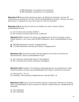 a) 600 lâmpadas, no mínimo 3 se queimem?
              b) 900 lâmpadas, exatamente 8 se queimem?


Exercício 3.5) Numa linha adutora de água, de 60 Km de extensão, ocorrem 30
vazamentos no período de um mês. Qual a probabilidade de ocorrer, durante um mês,
pelo menos 3 vazamentos num certo setor de 3 km de extensão?


Exercício 3.6) Numa fita de som há um defeito em cada 2 metros. Qual a
probabilidade de que:

  a) em 5 metros não aconteça defeito?
  b) Em 8 metros ocorram pelo menos 3 defeitos?

  Exercício 3.7) O número de mortes por afogamento em fins de semana, numa
  cidade praiana, é de 2 para cada 50.000 habitantes. Qual a probabilidade de que
  em:

  a) 200.000 habitantes ocorram 5 afogamentos?
  b) 112.500 habitantes ocorram pelo menos 3 afogamentos?



  Exercício 3.8) Uma firma recebe 720 mensagens em seu fax em 8 horas de
  funcionamento. Qual a probabilidade de que:

  a) em 6 minutos receba pelo menos 4 mensagens?
  b) Em 4 minutos não receba nenhuma mensagem?



  Exercício 3.9) Considere 10 tentativas independentes de um experimento. Cada
  tentativa admite sucesso com probabilidade 0,05. Seja X: número de sucessos.

  a) Calcular P(1 < X ≤ 4)
  b) Considere 100 tentativas independentes. Calcular P(X ≤ 2).



  Exercício 3.10) Numa urna há 40 bolas brancas e 60 pretas. Retiram-se 20 bolas.
  Qual a probabilidade de que ocorram no mínimo 2 bolas brancas, considerando as
  extrações:

  a) sem reposição;
  b) com reposição;


                                                                                    41
 