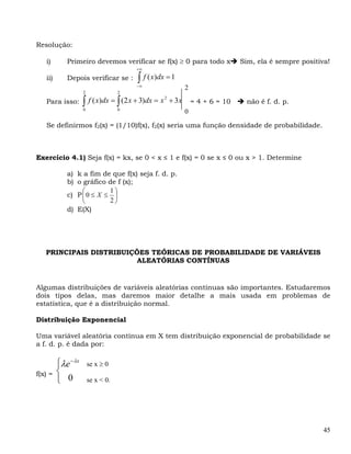Resolução:

   i)       Primeiro devemos verificar se f(x) ≥ 0 para todo x                     Sim, ela é sempre positiva!
                                        +∞

   ii)      Depois verificar se :       ∫ f ( x)dx = 1
                                        −∞
                                                                2
                    2               2

                    ∫ f ( x)dx = ∫ (2 x + 3)dx = x       + 3x
                                                     2
   Para isso:                                                       = 4 + 6 = 10     não é f. d. p.
                    0               0
                                                                0

   Se definirmos f2(x) = (1/10)f(x), f2(x) seria uma função densidade de probabilidade.



Exercício 4.1) Seja f(x) = kx, se 0 < x ≤ 1 e f(x) = 0 se x ≤ 0 ou x > 1. Determine

            a) k a fim de que f(x) seja f. d. p.
            b) o gráfico de f (x);
                 ⎛        1⎞
            c) P ⎜ 0 ≤ X ≤ ⎟
                 ⎝        2⎠
            d) E(X)




   PRINCIPAIS DISTRIBUIÇÕES TEÓRICAS DE PROBABILIDADE DE VARIÁVEIS
                         ALEATÓRIAS CONTÍNUAS


Algumas distribuições de variáveis aleatórias contínuas são importantes. Estudaremos
dois tipos delas, mas daremos maior detalhe a mais usada em problemas de
estatística, que é a distribuição normal.

Distribuição Exponencial

Uma variável aleatória contínua em X tem distribuição exponencial de probabilidade se
a f. d. p. é dada por:

         ⎧λe − λx       se x ≥ 0
f(x) =   ⎨
         ⎩ 0            se x < 0.




                                                                                                            45
 