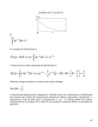 O gráfico da f. d. p de X é:


                             λ




                                 0
E
 +∞

    ∫
    0
      λe− λx dx = 1

E a função de distribuição é:

                         x
F ( x) = P( X ≤ x) = ∫ λe− λs ds = 1 − e− λx
                         0

A esperança (ou valor esperado) da distribuição é:

           ∞
                                              1                        ⎛    1⎞ 1
E ( x) = ∫ x.λe − λx dx = (− x.e − λx −         e − λx ) ∞ = (0 − 0) − ⎜ 0 − ⎟ =
           0
                                              λ          0
                                                                       ⎝    λ⎠ λ
Podemos chegar também na variância de modo análogo:

               1
Var (X) =
               λ2
A distribuição Exponencial é largamente utilizada como um modelo para a distribuição
dos tempos até a falha de componentes eletrônicos. Nessas aplicações o parâmetro λ
representa a taxa de falha para o componente, e 1/λ é o tempo médio até a falha.
Conhecendo-se os tempos até a falha de um produto é possível definir os períodos de
garantia.




                                                                                   46
 
