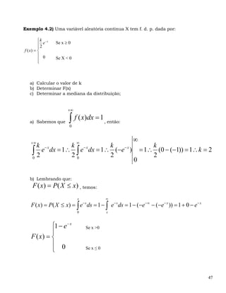 Exemplo 4.2) Uma variável aleatória contínua X tem f. d. p. dada por:

         ⎧ k −x
         ⎪2 e     Se x ≥ 0
         ⎪
f ( x) = ⎨
         ⎪ 0
         ⎪        Se X < 0
         ⎩



   a) Calcular o valor de k
   b) Determinar F(x)
   c) Determinar a mediana da distribuição;


                        +∞

   a) Sabemos que        ∫ f ( x)dx = 1 , então:
                         0


   +∞                        ∞
                                                      ∞
      k −x      k              k                              k
    ∫2
    0
       e dx = 1∴ ∫ e− x dx = 1∴ (−e− x )
                20             2
                                                          = 1∴ (0 − (−1)) = 1∴ k = 2
                                                              2
                                                      0

   b) Lembrando que:
     F ( x) = P( X ≤ x) , temos:
                             x               ∞
   F ( x) = P( X ≤ x) = ∫ e ds = 1 − ∫ e − s ds = 1 − (−e − ∞ − (−e − x )) = 1 + 0 − e− x
                                 −s

                             0               x



             ⎧1 − e − x           Se x >0
             ⎪
    F ( x) = ⎨
             ⎪ 0
             ⎩                    Se x ≤ 0




                                                                                            47
 