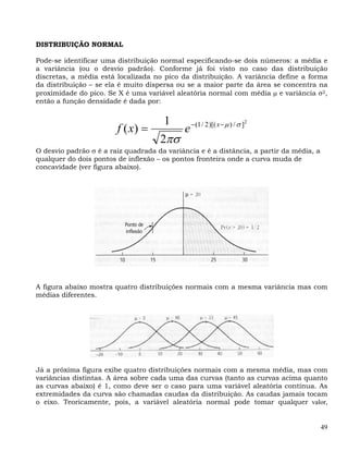 DISTRIBUIÇÃO NORMAL

Pode-se identificar uma distribuição normal especificando-se dois números: a média e
a variância (ou o desvio padrão). Conforme já foi visto no caso das distribuição
discretas, a média está localizada no pico da distribuição. A variância define a forma
da distribuição – se ela é muito dispersa ou se a maior parte da área se concentra na
proximidade do pico. Se X é uma variável aleatória normal com média μ e variância σ2,
então a função densidade é dada por:


                                      1          − (1 / 2 )[( x − μ ) / σ ]2
                        f ( x) =             e
                                     2πσ
O desvio padrão σ é a raiz quadrada da variância e é a distância, a partir da média, a
qualquer do dois pontos de inflexão – os pontos fronteira onde a curva muda de
concavidade (ver figura abaixo).




A figura abaixo mostra quatro distribuições normais com a mesma variância mas com
médias diferentes.




Já a próxima figura exibe quatro distribuições normais com a mesma média, mas com
variâncias distintas. A área sobre cada uma das curvas (tanto as curvas acima quanto
as curvas abaixo) é 1, como deve ser o caso para uma variável aleatória contínua. As
extremidades da curva são chamadas caudas da distribuição. As caudas jamais tocam
o eixo. Teoricamente, pois, a variável aleatória normal pode tomar qualquer valor,


                                                                                         49
 
