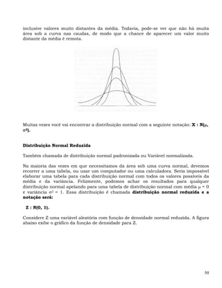 inclusive valores muito distantes da média. Todavia, pode-se ver que não há muita
área sob a curva nas caudas, de modo que a chance de aparecer um valor muito
distante da média é remota.




Muitas vezes você vai encontrar a distribuição normal com a seguinte notação: X : N(μ,
σ2).


Distribuição Normal Reduzida

Também chamada de distribuição normal padronizada ou Variável normalizada.

Na maioria das vezes em que necessitamos da área sob uma curva normal, devemos
recorrer a uma tabela, ou usar um computador ou uma calculadora. Seria impossível
elaborar uma tabela para cada distribuição normal com todos os valores possíveis da
média e da variância. Felizmente, podemos achar os resultados para qualquer
distribuição normal apelando para uma tabela de distribuição normal com média μ = 0
e variância σ2 = 1. Essa distribuição é chamada distribuição normal reduzida e a
notação será:

 Z : N(0, 1).

Considere Z uma variável aleatória com função de densidade normal reduzida. A figura
abaixo exibe o gráfico da função de densidade para Z.




                                                                                    50
 