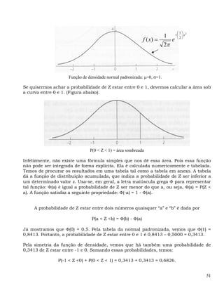 ⎛1⎞
                                                                         1        −⎜ ⎟ x 2
                                                             f ( x) =         e    ⎝2⎠

                                                                         2π




                     Função de densidade normal padronizada: μ=0, σ=1.

Se quisermos achar a probabilidade de Z estar entre 0 e 1, devemos calcular a área sob
a curva entre 0 e 1. (Figura abaixo).




                                P(0 < Z < 1) = área sombreada

Infelizmente, não existe uma fórmula simples que nos dê essa área. Pois essa função
não pode ser integrada de forma explícita. Ela é calculada numericamente e tabelada.
Temos de procurar os resultados em uma tabela tal como a tabela em anexo. A tabela
dá a função de distribuição acumulada, que indica a probabilidade de Z ser inferior a
um determinado valor z. Usa-se, em geral, a letra maiúscula grega Φ para representar
tal função: Φ(a) é igual a probabilidade de Z ser menor do que a, ou seja, Φ(a) = P(Z <
a). A função satisfaz a seguinte propriedade: Φ(-a) = 1 - Φ(a).


     A probabilidade de Z estar entre dois números quaisquer “a” e “b” é dada por

                                 P(a < Z <b) = Φ(b) - Φ(a)

Já mostramos que Φ(0) = 0,5. Pela tabela da normal padronizada, vemos que Φ(1) =
0,8413. Portanto, a probabilidade de Z estar entre 0 e 1 é 0,8413 – 0,5000 = 0,3413.

Pela simetria da função de densidade, vemos que há também uma probabilidade de
0,3413 de Z estar entre -1 e 0. Somando essas probabilidades, temos:

                P(-1 < Z <0) + P(0 < Z < 1) = 0,3413 + 0,3413 = 0,6826.


                                                                                             51
 