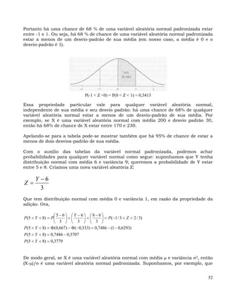 Portanto há uma chance de 68 % de uma variável aleatória normal padronizada estar
entre -1 e 1. Ou seja, há 68 % de chance de uma variável aleatória normal padronizada
estar a menos de um desvio-padrão de sua média (em nosso caso, a média é 0 e o
desvio-padrão é 1).




                                   P(-1 < Z <0) = P(0 < Z < 1) = 0,3413

Essa propriedade particular vale para qualquer variável aleatória normal,
independente de sua média e seu desvio padrão: há uma chance de 68% de qualquer
variável aleatória normal estar a menos de um desvio-padrão de sua média. Por
exemplo, se X é uma variável aleatória normal com média 200 e desvio padrão 30,
então há 68% de chance de X estar entre 170 e 230.

Apelando-se para a tabela pode-se mostrar também que há 95% de chance de estar a
menos de dois desvios-padrão de sua média.

Com o auxílio das tabelas da variável normal padronizada, podemos achar
probabilidades para qualquer variável normal como segue: suponhamos que Y tenha
distribuição normal com média 6 e variância 9; queremos a probabilidade de Y estar
entre 5 e 8. Criamos uma nova variável aleatória Z:

      Y −6
Z=
        3
Que tem distribuição normal com média 0 e variância 1, em razão da propriedade da
adição. Ora,

                  ⎛5−6⎞ ⎛Y − 6⎞ ⎛8− 6⎞
P(5 < Y < 8) = P⎜       ⎟<⎜       ⎟<⎜       ⎟ = P(−1 / 3 < Z < 2 / 3)
                  ⎝ 3 ⎠ ⎝ 3 ⎠ ⎝ 3 ⎠
P(5 < Y < 8) = Φ (0,667) − Φ (−0,333) = 0,7486 − (1 − 0,6293)
P (5 < Y < 8) = 0,7486 − 0,3707
P (5 < Y < 8) = 0,3779


De modo geral, se X é uma variável aleatória normal com média μ e variância σ2, então
(X-μ)/σ é uma variável aleatória normal padronizada. Suponhamos, por exemplo, que


                                                                                   52
 