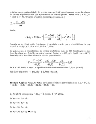 quiséssemos a probabilidade de vendar mais de 230 hambúrgueres numa lanchonte
da cidade. Representamos por X1 o número de hambúrgueres. Nesse caso, μ = 200, σ2
= 1600 e σ = 40. Criemos a variável normal padronizada Z1:

       X 1 − 200
Z1 =
           40
Assim,

                                     ⎛ X − 200 30 ⎞     ⎛    3⎞
                   P ( X 1 > 230) = P⎜ 1      >    ⎟ = P⎜ Z > ⎟
                                     ⎝ 40       40 ⎠    ⎝    4⎠
Ou seja, se X1 > 230, então Z1> do que ¾. A tabela nos diz que a probabilidade de isso
ocorrer é 1 – P( Z < 0,75) = 1 – 0,7734 = 0,2266.

Se quiséssemos a probabilidade de vender um total de mais de 330 hambúrgueres nas
duas lanchonetes. Seja X esse número total. Então, μ = 300, σ2 = 2000 e σ = 44,72.
Estabelecendo a variável aleatória normal padronizada:

                            X − 300       330 − 300    30
                       Z=             =             =       = 0,67
                             44,72          44,72     44,72
Se X > 330, então Z > 0,67 e a probabilidade de tal ocorrência é 0,2514 (tabela).

P(X>330)=P(Z>0,67) = 1-P(0,67) = 1-0,7486=0,2514.




Exemplo 4.3) Seja X: (20,4). Achar os valores reduzidos correspondentes a X1 = 14, X2
= 16, X3 = 18, X4 = 20, X5 = 22, X6 = 24, X7 = 26.



De X: (20,4), vemos que μ = 20, σ = 2. Assim, Z = (X-20)/2.

Se X1 = 14, Z1 = -3;

Se X2 = 16, Z2 = -2;

Se X3 = 18, Z3 = -1;

Se X4 = 20, Z1 = 0;     μ = 0;


                                                                                    53
 