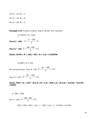 Se X5 = 22, Z2 = 1;

Se X6 = 24, Z6 = 2;

Se X7 = 26, Z7 = 3;



Exemplo 4.4) Usando a tabela. Seja X: N(100, 25). Calcular:

         a) P(100 ≤ X ≤ 106);

                        X − 100
Para X = 100:      Z=             =0
                              5

                      106 − 100
Para X = 106: Z =               = 1,2
                          5

Então: P(100 ≤ X ≤ 106) = P(0 ≤ X ≤ 1,2) = 0,384930



         b) P(89 ≤ X ≤ 107)

                                          89 − 100
Da mesma forma: Para X = 89: Z =                     = −2,2
                                             5

                      107 − 100
Para X = 107, Z =                 = 1,4
                          5

Então: P(89 ≤ X ≤ 107) = P(-2,2 ≤ X ≤ 1,4) = P(Z=1,4) – P(-2,2) = 0,9192 – 0,0139=
0,9053



   c) P(X ≥ 108)

                   108 − 100
Se X = 108, Z =              = 1,6
                       5

         P(X ≥ 108) = P(Z ≥ 1,6) = 1 – P(Z ≤ 1,6) = 1 – 0,9452 = 0,0548.



                                                                                     54
 