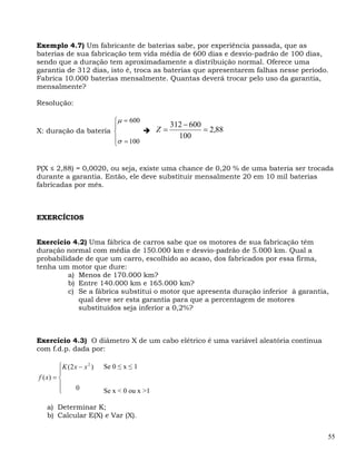 Exemplo 4.7) Um fabricante de baterias sabe, por experiência passada, que as
baterias de sua fabricação tem vida média de 600 dias e desvio-padrão de 100 dias,
sendo que a duração tem aproximadamente a distribuição normal. Oferece uma
garantia de 312 dias, isto é, troca as baterias que apresentarem falhas nesse período.
Fabrica 10.000 baterias mensalmente. Quantas deverá trocar pelo uso da garantia,
mensalmente?

Resolução:

                      ⎧μ = 600
                      ⎪                             312 − 600
X: duração da bateria ⎨                        Z=             = 2,88
                      ⎪σ = 100                        100
                      ⎩


P(X ≤ 2,88) = 0,0020, ou seja, existe uma chance de 0,20 % de uma bateria ser trocada
durante a garantia. Então, ele deve substituir mensalmente 20 em 10 mil baterias
fabricadas por mês.



EXERCÍCIOS


Exercício 4.2) Uma fábrica de carros sabe que os motores de sua fabricação têm
duração normal com média de 150.000 km e desvio-padrão de 5.000 km. Qual a
probabilidade de que um carro, escolhido ao acaso, dos fabricados por essa firma,
tenha um motor que dure:
         a) Menos de 170.000 km?
         b) Entre 140.000 km e 165.000 km?
         c) Se a fábrica substitui o motor que apresenta duração inferior à garantia,
            qual deve ser esta garantia para que a percentagem de motores
            substituídos seja inferior a 0,2%?



Exercício 4.3) O diâmetro X de um cabo elétrico é uma variável aleatória contínua
com f.d.p. dada por:

         ⎧ K (2 x − x 2 )   Se 0 ≤ x ≤ 1
         ⎪
f ( x) = ⎨
         ⎪       0
         ⎩                  Se x < 0 ou x >1

   a) Determinar K;
   b) Calcular E(X) e Var (X).


                                                                                     55
 
