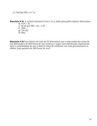 c) Calcular P(0 ≤ x ≤ ½).



Exercício 4.4) A variável aleatória X tem f. d. p. dada pelo gráfico abaixo. Determinar:
        d) P (X > 2);
        e) M tal que P(X > m) = 1/8;
        f) E(X)
        g) Var (X);
        h) F(x).



Exercício 4.5) Uma fábrica de tubo de TV determinou que a vida média dos tubos de
sua fabricação é de 800 horas de uso contínuo e segue uma distribuição exponencial.
Qual a probabilidade de que a fábrica tenha de substituir um tubo gratuitamente se
oferece uma garantia de 300 horas de uso?




                                                                                      56
 