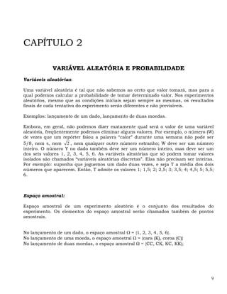 CAPÍTULO 2

             VARIÁVEL ALEATÓRIA E PROBABILIDADE
Variáveis aleatórias:

Uma variável aleatória é tal que não sabemos ao certo que valor tomará, mas para a
qual podemos calcular a probabilidade de tomar determinado valor. Nos experimentos
aleatórios, mesmo que as condições iniciais sejam sempre as mesmas, os resultados
finais de cada tentativa do experimento serão diferentes e não previsíveis.

Exemplos: lançamento de um dado, lançamento de duas moedas.

Embora, em geral, não podemos dizer exatamente qual será o valor de uma variável
aleatória, freqüentemente podemos eliminar alguns valores. Por exemplo, o número (W)
de vezes que um repórter falou a palavra “calor” durante uma semana não pode ser
5/8, nem π, nem 2 , nem qualquer outro número estranho; W deve ser um número
inteiro. O número Y no dado também deve ser um número inteiro, mas deve ser um
dos seis valores 1, 2, 3, 4, 5, 6. As variáveis aleatórias que só podem tomar valores
isolados são chamados “variáveis aleatórias discretas”. Elas não precisam ser inteiras.
Por exemplo: suponha que joguemos um dado duas vezes, e seja T a média dos dois
números que aparecem. Então, T admite os valores 1; 1,5; 2; 2,5; 3; 3,5; 4; 4,5; 5; 5,5;
6.



Espaço amostral:

Espaço amostral de um experimento aleatório é o conjunto dos resultados do
experimento. Os elementos do espaço amostral serão chamados também de pontos
amostrais.


No lançamento de um dado, o espaço amostral Ω = {1, 2, 3, 4, 5, 6}.
No lançamento de uma moeda, o espaço amostral Ω = {cara (K), coroa (C)}
No lançamento de duas moedas, o espaço amostral Ω = {CC, CK, KC, KK};




                                                                                      9
 
