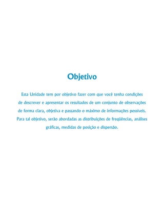 Curso de Graduação em Administração a Distância

Objetivo
Esta Unidade tem por objetivo fazer com que você tenha condições
de descrever e apresentar os resultados de um conjunto de observações
de forma clara, objetiva e passando o máximo de informações possíveis.
Para tal objetivo, serão abordadas as distribuições de freqüências, análises
gráficas, medidas de posição e dispersão.

10

 