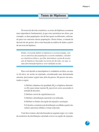 Módulo 4

Testes de Hipóteses

Na teoria de decisão estatística, os testes de hipóteses assumem
uma importância fundamental, já que estes permitem nos dizer, por
exemplo, se duas populações são de fato iguais ou diferentes, utilizando para isso amostras destas populações. Desta forma, a tomada de
decisão de um gestor, deve estar baseada na análise de dados a partir
de um teste de hipótese.

Então, você pode definir as hipóteses a serem testadas, retirar as amostras das populações a serem estudadas, calcular
as estatísticas delas e, por fim, determinar o grau de aceitação de hipóteses baseadas na teoria de decisão, ou seja, se
uma determinada hipótese será validada ou não.

Para você decidir se uma hipótese é verdadeira ou falsa, ou seja,
se ela deve ser aceita ou rejeitada, considerando uma determinada
amostra, precisamos seguir uma série de passos. Os passos são mostrados a seguir.
1) Definir a hipótese de igualdade (H0) e a hipótese alternativa (H1) para tentar rejeitar H0 (possíveis erros associados à
tomada de decisão).
2) Definir o nível de significância (α).
3) Definir a distribuição amostral a ser utilizada.
4) Definir os limites da região de rejeição e aceitação.
5) Calcular a estatística da distribuição escolhida a partir dos
valores amostrais obtidos e tomar a decisão.
Você deve tomar a decisão baseada na seguinte regra: se o valor
da estatística da distribuição calculado estiver na região de rejeição,

103

 