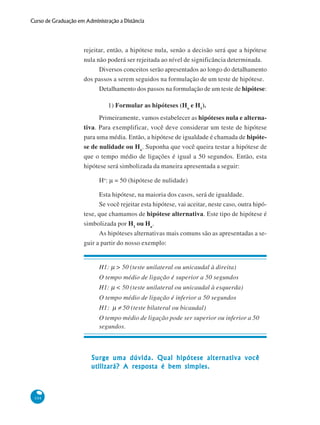 Curso de Graduação em Administração a Distância

rejeitar, então, a hipótese nula, senão a decisão será que a hipótese
nula não poderá ser rejeitada ao nível de significância determinada.
Diversos conceitos serão apresentados ao longo do detalhamento
dos passos a serem seguidos na formulação de um teste de hipótese.
Detalhamento dos passos na formulação de um teste de hipótese:
1) Formular as hipóteses (Ho e H1).
Primeiramente, vamos estabelecer as hipóteses nula e alternativa. Para exemplificar, você deve considerar um teste de hipótese
para uma média. Então, a hipótese de igualdade é chamada de hipótese de nulidade ou Ho. Suponha que você queira testar a hipótese de
que o tempo médio de ligações é igual a 50 segundos. Então, esta
hipótese será simbolizada da maneira apresentada a seguir:
Ho: μ = 50 (hipótese de nulidade)
Esta hipótese, na maioria dos casos, será de igualdade.
Se você rejeitar esta hipótese, vai aceitar, neste caso, outra hipótese, que chamamos de hipótese alternativa. Este tipo de hipótese é
simbolizada por H1 ou Ha.
As hipóteses alternativas mais comuns são as apresentadas a seguir a partir do nosso exemplo:
H1: μ > 50 (teste unilateral ou unicaudal à direita)
O tempo médio de ligação é superior a 50 segundos
H1: μ < 50 (teste unilateral ou unicaudal à esquerda)
O tempo médio de ligação é inferior a 50 segundos
H1: μ ≠ 50 (teste bilateral ou bicaudal)
O tempo médio de ligação pode ser superior ou inferior a 50
segundos.

Surge uma dúvida. Qual hipótese alternativa você
utilizará? A resposta é bem simples.

104

 