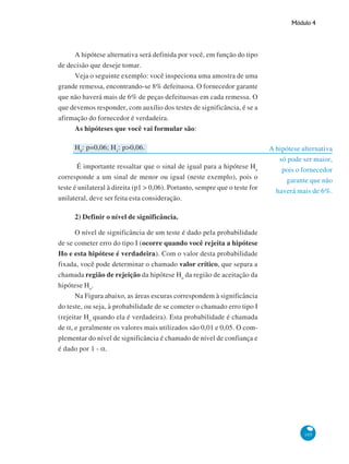 Módulo 4

A hipótese alternativa será definida por você, em função do tipo
de decisão que deseje tomar.
Veja o seguinte exemplo: você inspeciona uma amostra de uma
grande remessa, encontrando-se 8% defeituosa. O fornecedor garante
que não haverá mais de 6% de peças defeituosas em cada remessa. O
que devemos responder, com auxílio dos testes de significância, é se a
afirmação do fornecedor é verdadeira.
As hipóteses que você vai formular são:
H0: p=0,06; H1: p>0,06.
É importante ressaltar que o sinal de igual para a hipótese Ho
corresponde a um sinal de menor ou igual (neste exemplo), pois o
teste é unilateral à direita (p1 > 0,06). Portanto, sempre que o teste for
unilateral, deve ser feita esta consideração.

A hipótese alternativa
só pode ser maior,
pois o fornecedor
garante que não
haverá mais de 6%.

2) Definir o nível de significância.
O nível de significância de um teste é dado pela probabilidade
de se cometer erro do tipo I (ocorre quando você rejeita a hipótese
Ho e esta hipótese é verdadeira). Com o valor desta probabilidade
fixada, você pode determinar o chamado valor crítico, que separa a
chamada região de rejeição da hipótese Ho da região de aceitação da
hipótese Ho.
Na Figura abaixo, as áreas escuras correspondem à significância
do teste, ou seja, à probabilidade de se cometer o chamado erro tipo I
(rejeitar Ho quando ela é verdadeira). Esta probabilidade é chamada
de α, e geralmente os valores mais utilizados são 0,01 e 0,05. O complementar do nível de significância é chamado de nível de confiança e
é dado por 1 - α.

105

 