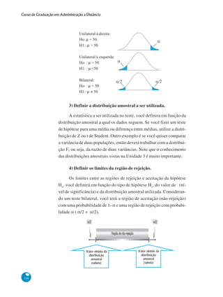 Curso de Graduação em Administração a Distância

3) Definir a distribuição amostral a ser utilizada.
A estatística a ser utilizada no teste, você definira em função da
distribuição amostral a qual os dados seguem. Se você fizer um teste
de hipótese para uma média ou diferença entre médias, utilize a distribuição de Z ou t de Student. Outro exemplo é se você quiser comparar
a variância de duas populações, então deverá trabalhar com a distribuição F, ou seja, da razão de duas variâncias. Note que o conhecimento
das distribuições amostrais vistas na Unidade 3 é muito importante.
4) Definir os limites da região de rejeição.
Os limites entre as regiões de rejeição e aceitação da hipótese
Ho, você definirá em função do tipo de hipótese H1, do valor de (nível de significância) e da distribuição amostral utilizada. Considerando um teste bilateral, você terá a região de aceitação (não-rejeição)
com uma probabilidade de 1- α e uma região de rejeição com probabilidade α ( α/2 + α/2).

106

 