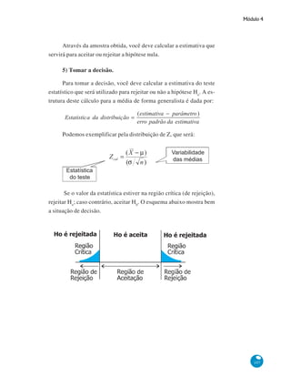 Módulo 4

Através da amostra obtida, você deve calcular a estimativa que
servirá para aceitar ou rejeitar a hipótese nula.
5) Tomar a decisão.
Para tomar a decisão, você deve calcular a estimativa do teste
estatístico que será utilizado para rejeitar ou não a hipótese Ho. A estrutura deste cálculo para a média de forma generalista é dada por:

Podemos exemplificar pela distribuição de Z, que será:

Se o valor da estatística estiver na região crítica (de rejeição),
rejeitar Ho; caso contrário, aceitar H0. O esquema abaixo mostra bem
a situação de decisão.

107

 