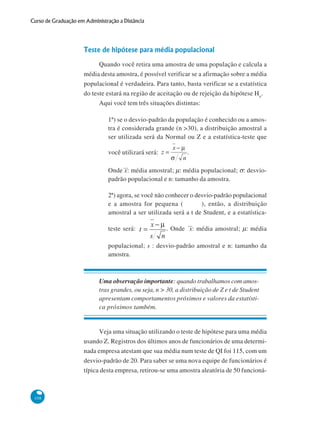Curso de Graduação em Administração a Distância

Teste de hipótese para média populacional
Quando você retira uma amostra de uma população e calcula a
média desta amostra, é possível verificar se a afirmação sobre a média
populacional é verdadeira. Para tanto, basta verificar se a estatística
do teste estará na região de aceitação ou de rejeição da hipótese Ho.
Aqui você tem três situações distintas:
1ª) se o desvio-padrão da população é conhecido ou a amostra é considerada grande (n >30), a distribuição amostral a
ser utilizada será da Normal ou Z e a estatística-teste que
você utilizará será:

.

Onde x: média amostral; μ: média populacional; σ: desviopadrão populacional e n: tamanho da amostra.
2ª) agora, se você não conhecer o desvio-padrão populacional
e a amostra for pequena (
), então, a distribuição
amostral a ser utilizada será a t de Student, e a estatísticateste será:

. Onde x: média amostral; μ: média

populacional; s : desvio-padrão amostral e n: tamanho da
amostra.

Uma observação importante: quando trabalhamos com amostras grandes, ou seja, n > 30, a distribuição de Z e t de Student
apresentam comportamentos próximos e valores da estatística próximos também.

Veja uma situação utilizando o teste de hipótese para uma média
usando Z. Registros dos últimos anos de funcionários de uma determinada empresa atestam que sua média num teste de QI foi 115, com um
desvio-padrão de 20. Para saber se uma nova equipe de funcionários é
típica desta empresa, retirou-se uma amostra aleatória de 50 funcioná-

108

 