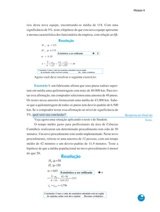 Módulo 4

rios desta nova equipe, encontrando-se média de 118. Com uma
significância de 5%, teste a hipótese de que esta nova equipe apresente
a mesma característica dos funcionários da empresa, com relação ao QI.

Agora você deve resolver o seguinte exercício:
Exercício 1: um fabricante afirma que seus pneus radiais suportam em média uma quilometragem com mais de 40.000 km. Para testar essa afirmação, um comprador selecionou uma amostra de 49 pneus.
Os testes nessa amostra forneceram uma média de 43.000 km. Sabese que a quilometragem de todos os pneus tem desvio-padrão de 6.500
km. Se o comprador testar essa afirmação ao nível de significância de
5%, qual será sua conclusão?
Veja agora uma situação aplicando o teste t de Student.
O tempo médio gasto para profissionais da área de Ciências
Contábeis realizarem um determinado procedimento tem sido de 50
minutos. Um novo procedimento está sendo implementado. Neste novo
procedimento, retirou-se uma amostra de 12 pessoas, com um tempo
médio de 42 minutos e um desvio-padrão de 11,9 minutos. Teste a
hipótese de que a média populacional no novo procedimento é menor
do que 50.

Resposta no final do
livro.

109

 