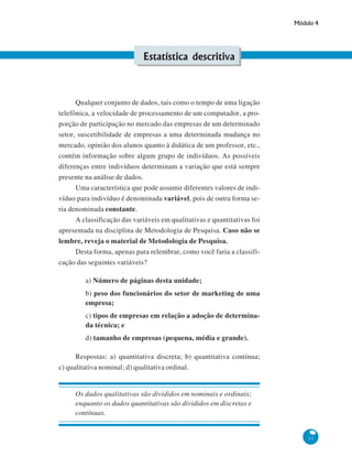 Módulo 4

Estatística descritiva

Qualquer conjunto de dados, tais como o tempo de uma ligação
telefônica, a velocidade de processamento de um computador, a proporção de participação no mercado das empresas de um determinado
setor, suscetibilidade de empresas a uma determinada mudança no
mercado, opinião dos alunos quanto à didática de um professor, etc.,
contém informação sobre algum grupo de indivíduos. As possíveis
diferenças entre indivíduos determinam a variação que está sempre
presente na análise de dados.
Uma característica que pode assumir diferentes valores de indivíduo para indivíduo é denominada variável, pois de outra forma seria denominada constante.
A classificação das variáveis em qualitativas e quantitativas foi
apresentada na disciplina de Metodologia de Pesquisa. Caso não se
lembre, reveja o material de Metodologia de Pesquisa.
Desta forma, apenas para relembrar, como você faria a classificação das seguintes variáveis?
a) Número de páginas desta unidade;
b) peso dos funcionários do setor de marketing de uma
empresa;
c) tipos de empresas em relação a adoção de determinada técnica; e
d) tamanho de empresas (pequena, média e grande).
Respostas: a) quantitativa discreta; b) quantitativa contínua;
c) qualitativa nominal; d) qualitativa ordinal.

Os dados qualitativas são divididos em nominais e ordinais;
enquanto os dados quantitativas são divididos em discretas e
contínuas.

11

 