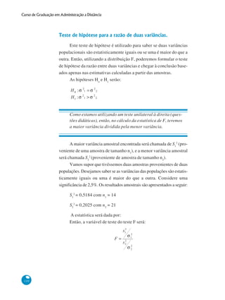 Curso de Graduação em Administração a Distância

Teste de hipótese para a razão de duas variâncias.
Este teste de hipótese é utilizado para saber se duas variâncias
populacionais são estatisticamente iguais ou se uma é maior do que a
outra. Então, utilizando a distribuição F, poderemos formular o teste
de hipótese da razão entre duas variâncias e chegar à conclusão baseados apenas nas estimativas calculadas a partir das amostras.
As hipóteses Ho e H1 serão:

Como estamos utilizando um teste unilateral à direita (questões didáticas), então, no cálculo da estatística de F, teremos
a maior variância dividida pela menor variância.

A maior variância amostral encontrada será chamada de S12 (proveniente de uma amostra de tamanho n1), e a menor variância amostral
será chamada S22 (proveniente de amostra de tamanho n2).
Vamos supor que tivéssemos duas amostras provenientes de duas
populações. Desejamos saber se as variâncias das populações são estatisticamente iguais ou uma é maior do que a outra. Considere uma
significância de 2,5%. Os resultados amostrais são apresentados a seguir:
S12 = 0,5184 com n1 = 14
S22 = 0,2025 com n2 = 21
A estatística será dada por:
Então, a variável de teste do teste F será:

110

 