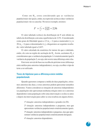 Módulo 4

Como em H o , estou considerando que as variâncias
populacionais são iguais, então, na expressão acima as duas variâncias
populacionais vão se cancelar. No nosso exemplo, teremos:

O valor tabelado (crítico) da distribuição de F será obtido na
tabela da distribuição com uma significância de 2,5%. Considerando
como graus de liberdade iguais a 13 (n1 – 1) para o numerador (v1) e
20 (n2 – 1) para o denominador (v2), chegaremos ao seguinte resultado: valor tabelado igual a 2,637.
O valor calculado da estatística foi menor do que o tabelado,
então, ele caiu na região de aceitação de Ho. Assim, aceitamos Ho e
consideramos que a variância da população 1 é estatisticamente igual à
variância da população 2, ou seja, não ocorre uma diferença entre elas.
Este teste servirá de base na escolha do próximo teste (diferença
entre médias para amostras independentes), ou seja, escolher o tipo de
teste a ser utilizado.

Teste de hipótese para a diferença entre médias
populacionais
Quando queremos comparar a média de duas populações, retiramos amostras das duas, e estas amostras podem apresentar tamanhos
diferentes. Vamos considerar as situações de amostras independentes
(as populações não apresentam nenhuma relação entre si) e amostras
dependentes (uma população sofre uma intervenção e avalia-se antes
e depois da intervenção para saber se esta resultou em algum efeito).
1ª situação: amostras independentes e grandes (n>30).
2ª situação: amostras independentes e pequenas, mas que
apresentam variâncias populacionais estatisticamente iguais.
3ª situação: amostras independentes e pequenas, mas que apresentam variâncias populacionais estatisticamente desiguais.
4ª situação: amostras dependentes.
111

 